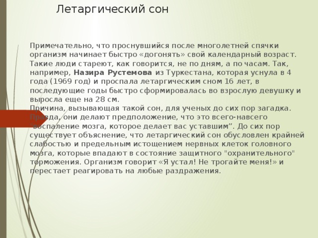 Летаргический сон Примечательно, что проснувшийся после многолетней спячки организм начинает быстро «догонять» свой календарный возраст. Такие люди стареют, как говорится, не по дням, а по часам. Так, например, Назира Рустемова из Туркестана, которая уснула в 4 года (1969 год) и проспала летаргическим сном 16 лет, в последующие годы быстро сформировалась во взрослую девушку и выросла еще на 28 см.  Причина, вызывающая такой сон, для ученых до сих пор загадка. Правда, они делают предположение, что это всего-навсего 