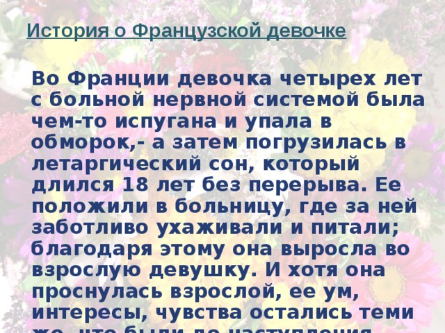 История о Французской девочке Во Франции девочка четырех лет с больной нервной системой была чем-то испугана и упала в обморок,- а затем погрузилась в летаргический сон, который длился 18 лет без перерыва. Ее положили в больницу, где за ней заботливо ухаживали и питали; благодаря этому она выросла во взрослую девушку. И хотя она проснулась взрослой, ее ум, интересы, чувства остались теми же, что были до наступления многолетнего сна. Так, очнувшись от летаргии, девушка попросила для игры куклу.              