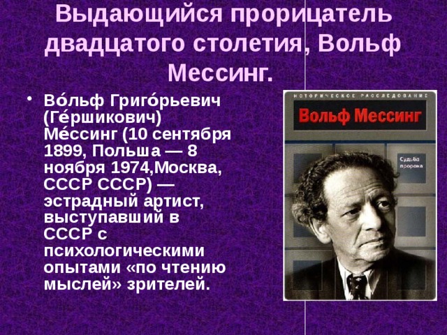 Выдающийся прорицатель двадцатого столетия, Вольф Мессинг.  Во́льф Григо́рьевич (Ге́ршикович) Ме́ссинг (10 сентября 1899, Польша — 8 ноября 1974,Москва, СССР СССР) — эстрадный артист, выступавший в СССР с психологическими опытами «по чтению мыслей» зрителей. 