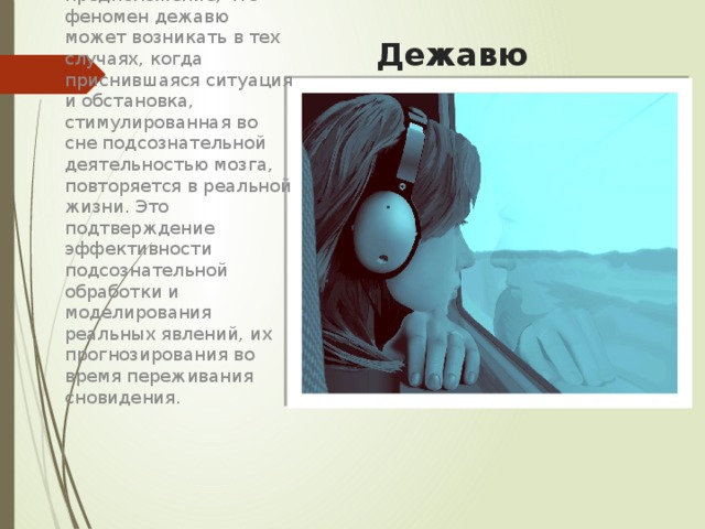 Дежавю Существует предположение, что феномен дежавю может возникать в тех случаях, когда приснившаяся ситуация и обстановка, стимулированная во сне подсознательной деятельностью мозга, повторяется в реальной жизни. Это подтверждение эффективности подсознательной обработки и моделирования реальных явлений, их прогнозирования во время переживания сновидения. 