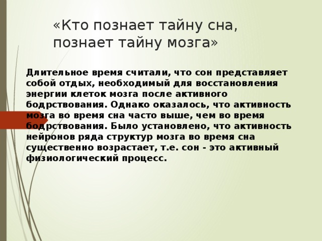 «Кто познает тайну сна, познает тайну мозга» Длительное время считали, что сон представляет собой отдых, необходимый для восстановления энергии клеток мозга после активного бодрствования. Однако оказалось, что активность мозга во время сна часто выше, чем во время бодрствования. Было установлено, что активность нейронов ряда структур мозга во время сна существенно возрастает, т.е. сон - это активный физиологический процесс.    