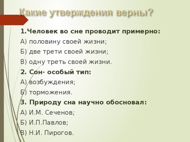 1.Человек во сне проводит примерно: А) половину своей жизни; Б) две трети своей жизни; В) одну треть своей жизни. 2. Сон- особый тип: А) возбуждения; Б) торможения. 3. Природу сна научно обосновал: А) И.М. Сеченов; Б) И.П.Павлов; В) Н.И. Пирогов. 