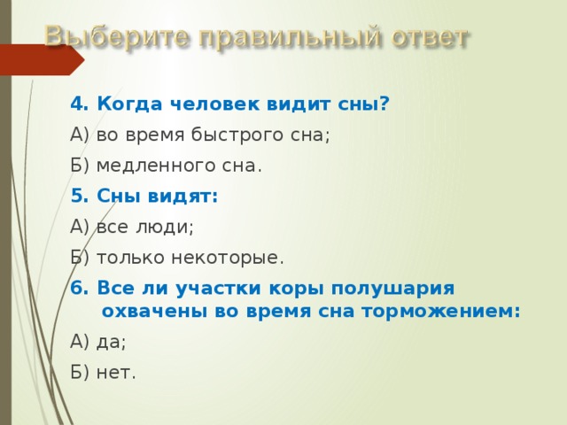 4. Когда человек видит сны? А) во время быстрого сна; Б) медленного сна. 5. Сны видят: А) все люди; Б) только некоторые. 6. Все ли участки коры полушария охвачены во время сна торможением: А) да; Б) нет. 