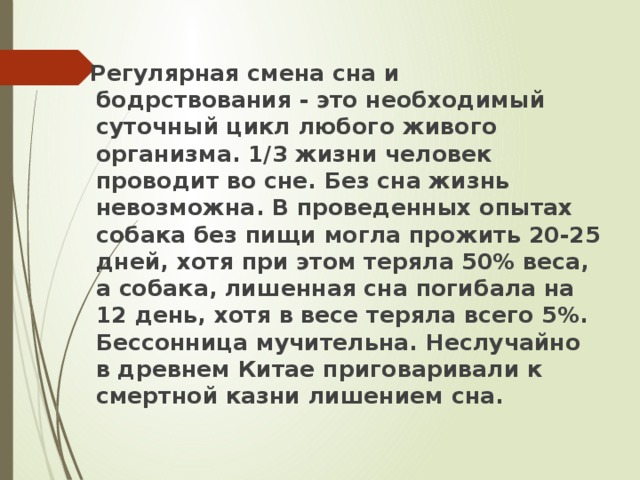 Регулярная смена сна и бодрствования - это необходимый суточный цикл любого живого организма. 1/3 жизни человек проводит во сне. Без сна жизнь невозможна. В проведенных опытах собака без пищи могла прожить 20-25 дней, хотя при этом теряла 50% веса, а собака, лишенная сна погибала на 12 день, хотя в весе теряла всего 5%. Бессонница мучительна. Неслучайно в древнем Китае приговаривали к смертной казни лишением сна. 