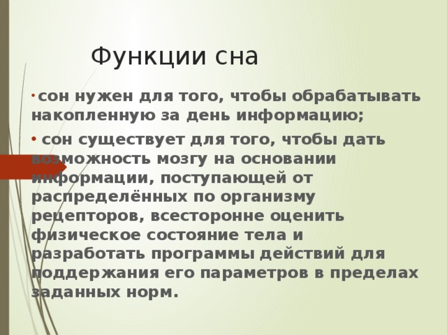 Функции сна  сон нужен для того, чтобы обрабатывать накопленную за день информацию;  сон существует для того, чтобы дать возможность мозгу на основании информации, поступающей от распределённых по организму рецепторов, всесторонне оценить физическое состояние тела и разработать программы действий для поддержания его параметров в пределах заданных норм. 