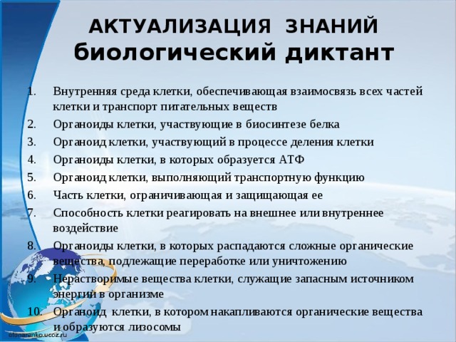 АКТУАЛИЗАЦИЯ ЗНАНИЙ  биологический диктант Внутренняя среда клетки, обеспечивающая взаимосвязь всех частей клетки и транспорт питательных веществ Органоиды клетки, участвующие в биосинтезе белка Органоид клетки, участвующий в процессе деления клетки Органоиды клетки, в которых образуется АТФ Органоид клетки, выполняющий транспортную функцию Часть клетки, ограничивающая и защищающая ее Способность клетки реагировать на внешнее или внутреннее воздействие Органоиды клетки, в которых распадаются сложные органические вещества, подлежащие переработке или уничтожению Нерастворимые вещества клетки, служащие запасным источником энергии в организме Органоид клетки, в котором накапливаются органические вещества и образуются лизосомы 