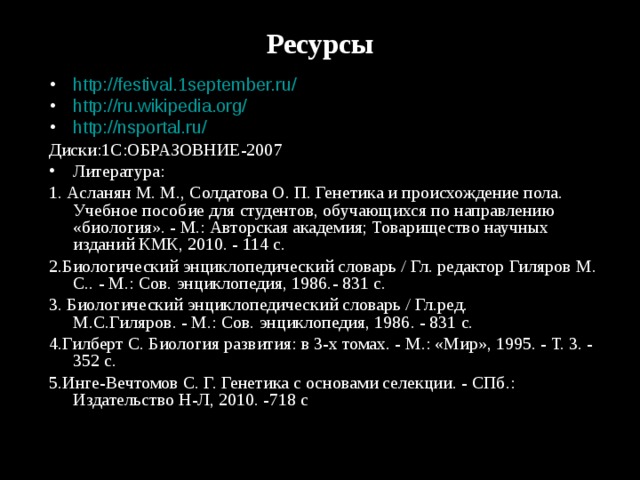 Ресурсы   http://festival.1september.ru/  http://ru.wikipedia.org/  http://nsportal.ru/  Диски:1С:ОБРАЗОВНИЕ-2007 Литература: 1. Асланян М. М., Солдатова О. П. Генетика и происхождение пола. Учебное пособие для студентов, обучающихся по направлению «биология». - М.: Авторская академия; Товарищество научных изданий КМК, 2010. - 114 с. 2.Биологический энциклопедический словарь / Гл. редактор Гиляров М. С.. - М.: Сов. энциклопедия, 1986.- 831 с. 3. Биологический энциклопедический словарь / Гл.ред. М.С.Гиляров. - М.: Сов. энциклопедия, 1986. - 831 с. 4.Гилберт С. Биология развития: в 3-х томах. - М.: «Мир», 1995. - Т. 3. - 352 с.  5.Инге-Вечтомов С. Г. Генетика с основами селекции. - СПб.: Издательство Н-Л, 2010. -718 с 