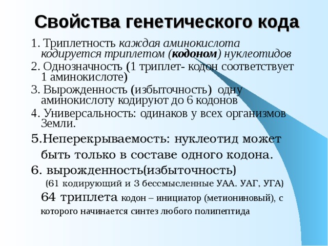 Свойства генетического кода 1. Триплетность каждая аминокислота кодируется триплетом ( кодоном ) нуклеотидов 2. Однозначность (1 триплет- кодон соответствует 1 аминокислоте) 3. Вырожденность (избыточность) одну аминокислоту кодируют до 6 кодонов 4. Универсальность: одинаков у всех организмов Земли. 5.Неперекрываемость: нуклеотид может быть только в составе одного кодона. 6. вырожденность(избыточность)  (61 кодирующий и 3 бессмысленные УАА. УАГ, УГА) 64 триплета кодон – инициатор (метиониновый), с которого начинается синтез любого полипептида 