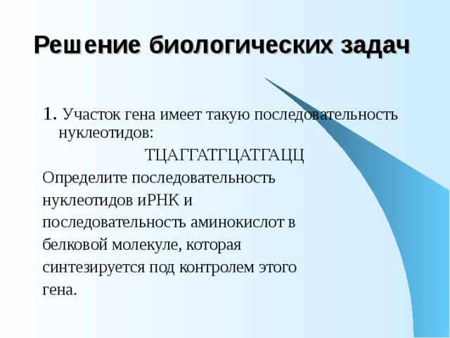Решение биологических задач 1. Участок гена имеет такую последовательность нуклеотидов: ТЦАГГАТГЦАТГАЦЦ Определите последовательность нуклеотидов иРНК и последовательность аминокислот в белковой молекуле, которая синтезируется под контролем этого гена. 