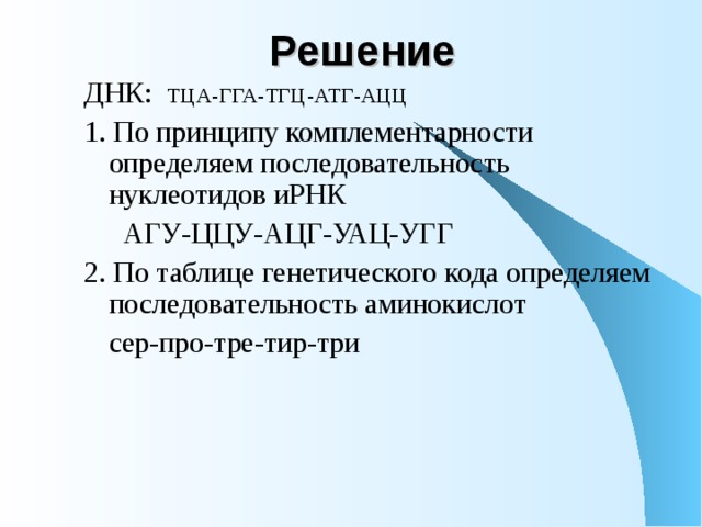 Решение  ДНК: ТЦА-ГГА-ТГЦ-АТГ-АЦЦ 1. По принципу комплементарности определяем последовательность нуклеотидов иРНК    АГУ-ЦЦУ-АЦГ-УАЦ-УГГ 2. По таблице генетического кода определяем последовательность аминокислот   сер-про-тре-тир-три 