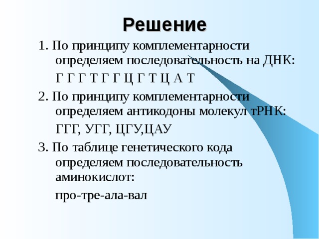 Решение  1. По принципу комплементарности определяем последовательность на ДНК:   Г Г Г Т Г Г Ц Г Т Ц А Т 2. По принципу комплементарности определяем антикодоны молекул тРНК:   ГГГ, УГГ, ЦГУ,ЦАУ 3. По таблице генетического кода определяем последовательность аминокислот:   про-тре-ала-вал 