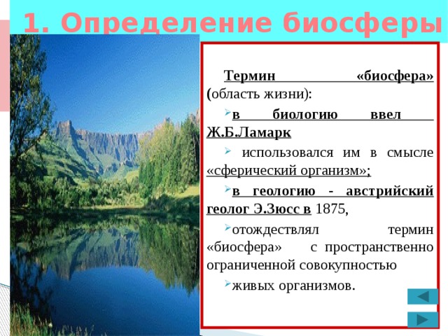 1. Определение биосферы  Термин «биосфера» ( область жизни):  в биологию ввел Ж.Б.Ламарк  использовался им в смысле «сферический организм»; в геологию - австрийский геолог Э.Зюсс в 1875, отождествлял термин «биосфера» с пространственно ограниченной совокупностью живых организмов. 