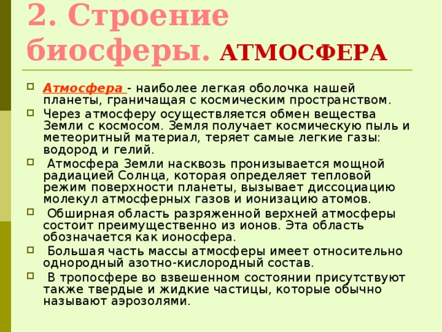 2. Строение биосферы.  АТМОСФЕРА Атмосфера  - наиболее легкая оболочка нашей планеты, граничащая с космическим пространством. Через атмосферу осуществляется обмен вещества Земли с космосом. Земля получает космическую пыль и метеоритный материал, теряет самые легкие газы: водород и гелий.  Атмосфера Земли насквозь пронизывается мощной радиацией Солнца, которая определяет тепловой режим поверхности планеты, вызывает диссоциацию молекул атмосферных газов и ионизацию атомов.  Обширная область разряженной верхней атмосферы состоит преимущественно из ионов. Эта область обозначается как ионосфера.  Большая часть массы атмосферы имеет относительно однородный азотно-кислородный состав.  В тропосфере во взвешенном состоянии присутствуют также твердые и жидкие частицы, которые обычно называют аэрозолями. 