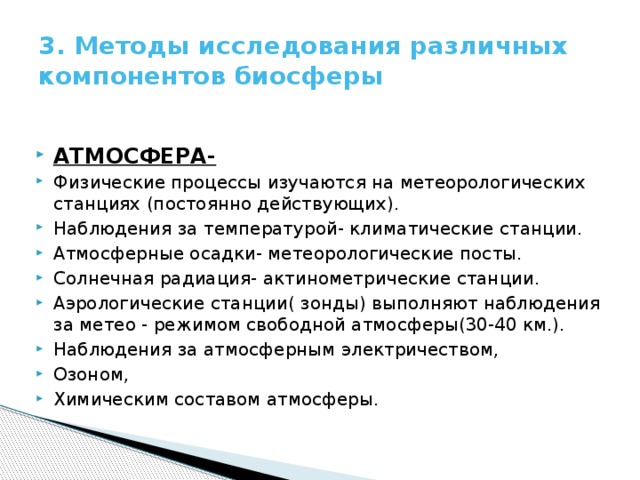 3. Методы исследования различных компонентов биосферы АТМОСФЕРА- Физические процессы изучаются на метеорологических станциях (постоянно действующих). Наблюдения за температурой- климатические станции. Атмосферные осадки- метеорологические посты. Солнечная радиация- актинометрические станции. Аэрологические станции( зонды) выполняют наблюдения за метео - режимом свободной атмосферы(30-40 км.). Наблюдения за атмосферным электричеством, Озоном, Химическим составом атмосферы. 