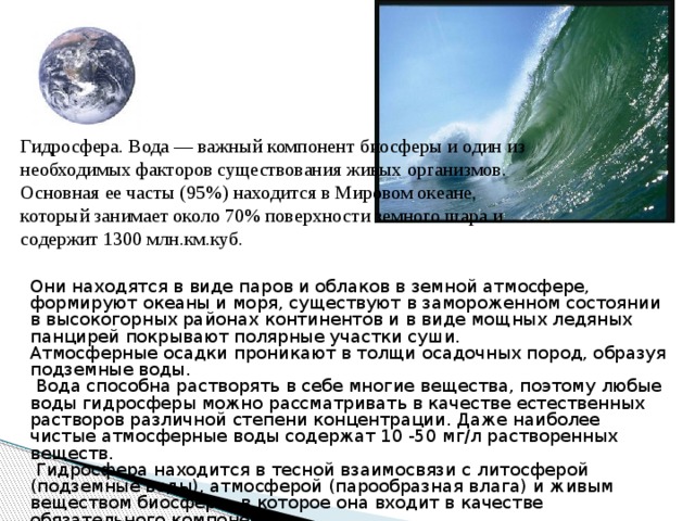 Гидросфера. Вода — важный компонент биосферы и один из необходимых факторов существования живых организмов. Основная ее часты (95%) находится в Мировом океане, который занимает около 70% поверхности земного шара и содержит 1300 млн.км.куб. Они находятся в виде паров и облаков в земной атмосфере, формируют океаны и моря, существуют в замороженном состоянии в высокогорных районах континентов и в виде мощных ледяных панцирей покрывают полярные участки суши. Атмосферные осадки проникают в толщи осадочных пород, образуя подземные воды.  Вода способна растворять в себе многие вещества, поэтому любые воды гидросферы можно рассматривать в качестве естественных растворов различной степени концентрации. Даже наиболее чистые атмосферные воды содержат 10 -50 мг/л растворенных веществ.  Гидросфера находится в тесной взаимосвязи с литосферой (подземные воды), атмосферой (парообразная влага) и живым веществом биосферы, в которое она входит в качестве обязательного компонента 
