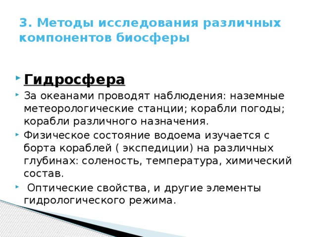 3. Методы исследования различных компонентов биосферы Гидросфера За океанами проводят наблюдения: наземные метеорологические станции; корабли погоды; корабли различного назначения. Физическое состояние водоема изучается с борта кораблей ( экспедиции) на различных глубинах: соленость, температура, химический состав.  Оптические свойства, и другие элементы гидрологического режима. 