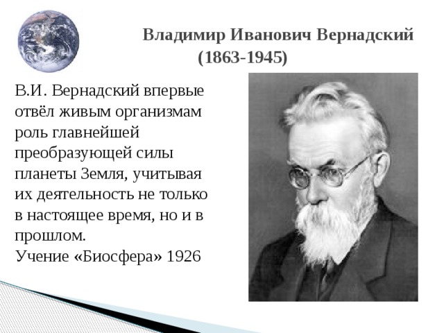  Владимир Иванович Вернадский  (1863-1945) В.И. Вернадский впервые отвёл живым организмам роль главнейшей преобразующей силы планеты Земля, учитывая их деятельность не только в настоящее время, но и в прошлом. Учение «Биосфера» 1926 