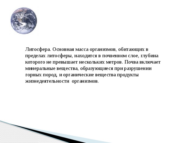 Литосфера. Основная масса организмов, обитающих в пределах литосферы, находится в почвенном слое, глубина которого не превышает нескольких метров. Почва включает минеральные вещества, образующиеся при разрушении горных пород, и органические вещества продукты жизнедеятельности организмов. Литосфера. Основная масса организмов, Обитающих в пределах литосферы, находится в почвенном слое,глубина Которого не превышает нескольких метров. Почва включает минеральные вещества, Образующиеся при разрушении горных пород, И органические вещества продукты жизнедеятельности  организмов.  