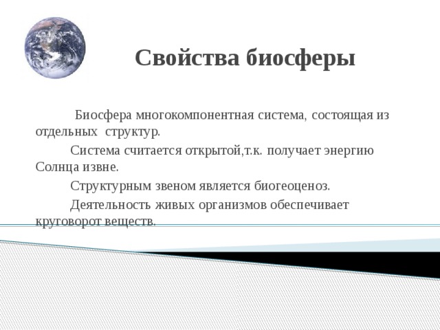 Свойства биосферы  Биосфера многокомпонентная система, состоящая из отдельных структур.  Система считается открытой,т.к. получает энергию Солнца извне.  Структурным звеном является биогеоценоз.  Деятельность живых организмов обеспечивает круговорот веществ. 