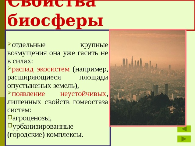 Свойства биосферы отдельные крупные возмущения она уже гасить не в силах: распад экосистем (например, расширяющиеся площади опустыненых земель), появление неустойчивых , лишенных свойств гомеостаза систем: агроценозы, урбанизированные (городские) комплексы. 