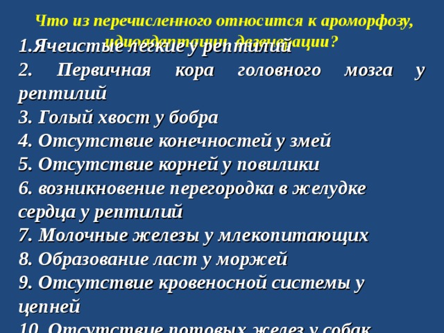 Что из перечисленного относится к ароморфозу, идиоадаптации, дегенерации? 1.Ячеистые легкие у рептилий 2. Первичная кора головного мозга у рептилий 3. Голый хвост у бобра 4. Отсутствие конечностей у змей 5. Отсутствие корней у повилики 6. возникновение перегородка в желудке сердца у рептилий 7. Молочные железы у млекопитающих 8. Образование ласт у моржей 9. Отсутствие кровеносной системы у цепней 10. Отсутствие потовых желез у собак 