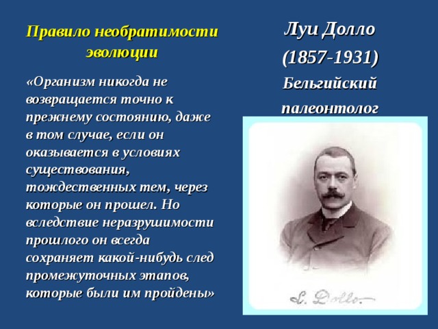 Правило необратимости эволюции Луи Долло (1857-1931) Бельгийский палеонтолог «Организм никогда не возвращается точно к прежнему состоянию, даже в том случае, если он оказывается в условиях существования, тождественных тем, через которые он прошел. Но вследствие неразрушимости прошлого он всегда сохраняет какой-нибудь след промежуточных этапов, которые были им пройдены»  