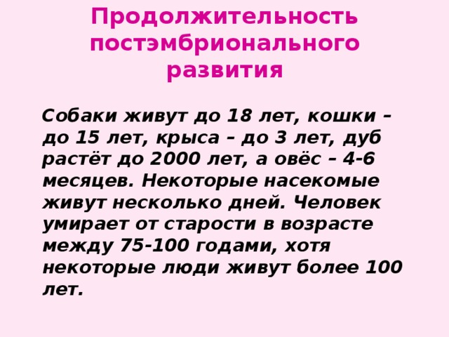 Продолжительность постэмбрионального развития  Собаки живут до 18 лет, кошки – до 15 лет, крыса – до 3 лет, дуб растёт до 2000 лет, а овёс – 4-6 месяцев. Некоторые насекомые живут несколько дней. Человек умирает от старости в возрасте между 75-100 годами, хотя некоторые люди живут более 100 лет. 