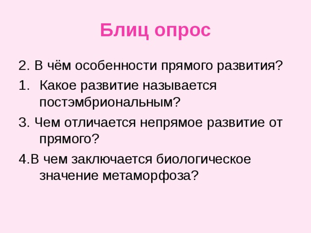 Блиц опрос 2. В чём особенности прямого развития? Какое развитие называется постэмбриональным? 3. Чем отличается непрямое развитие от прямого? 4.В чем заключается биологическое значение метаморфоза? 