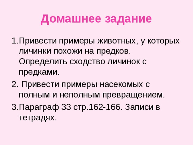 Домашнее задание 1.Привести примеры животных, у которых личинки похожи на предков. Определить сходство личинок с предками. 2. Привести примеры насекомых с полным и неполным превращением. 3.Параграф 33 стр.162-166. Записи в тетрадях. 