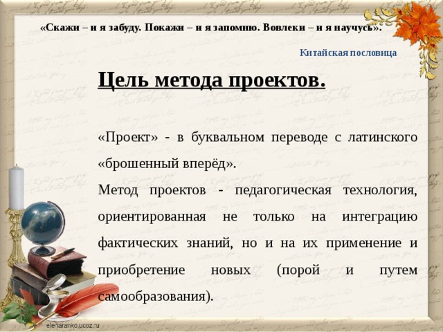 «Скажи – и я забуду. Покажи – и я запомню. Вовлеки – и я научусь».  Китайская пословица Цель метода проектов. «Проект» - в буквальном переводе с латинского «брошенный вперёд». Метод проектов - педагогическая технология, ориентированная не только на интеграцию фактических знаний, но и на их применение и приобретение новых (порой и путем самообразования).