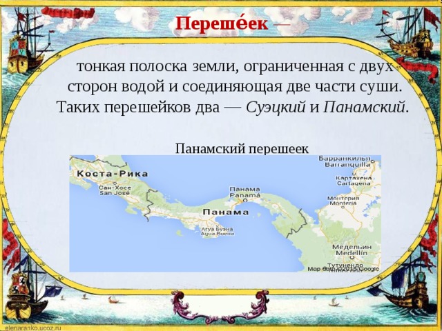  Переше́ек   —    тонкая полоска земли, ограниченная с двух сторон водой и соединяющая две части суши. Таких перешейков два — Суэцкий и Панамский.     Панамский перешеек   