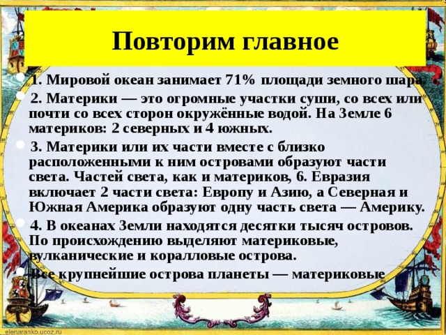 Повторим главное 1. Мировой океан занимает 71% площади земного шара. 2. Материки — это огромные участки суши, со всех или почти со всех сторон окружённые водой. На Земле 6 материков: 2 северных и 4 южных. 3. Материки или их части вместе с близко расположенными к ним островами образуют части света. Частей света, как и материков, 6. Евразия включает 2 части света: Европу и Азию, а Северная и Южная Америка образуют одну часть света — Америку. 4. В океанах Земли находятся десятки тысяч островов. По происхождению выделяют материковые, вулканические и коралловые острова. Все крупнейшие острова планеты — материковые 