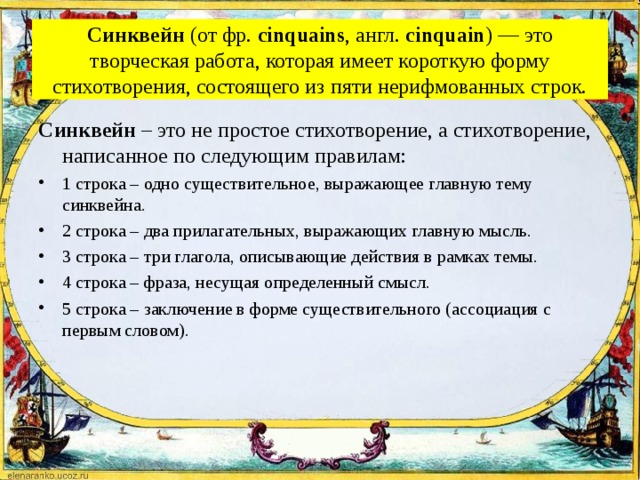 Синквейн  (от фр.  cinquains , англ.  cinquain ) — это творческая работа, которая имеет короткую форму стихотворения, состоящего из пяти нерифмованных строк. Синквейн  – это не простое стихотворение, а стихотворение, написанное по следующим правилам: 1 строка – одно существительное, выражающее главную тему cинквейна. 2 строка – два прилагательных, выражающих главную мысль. 3 строка – три глагола, описывающие действия в рамках темы. 4 строка – фраза, несущая определенный смысл. 5 строка – заключение в форме существительного (ассоциация с первым словом).  