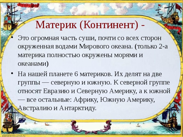  Материк (Континент) - Это огромная часть суши, почти со всех сторон окруженная водами Мирового океана. (только 2-а материка полностью окружены морями и океанами) На нашей планете 6 материков. Их делят на две группы — северную и южную. К северной группе относят Евразию и Северную Америку, а к южной — все остальные: Африку, Южную Америку, Австралию и Антарктиду. 