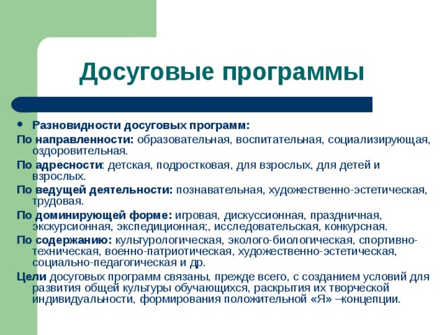 Досуговые программы Разновидности досуговых программ: По направленности: образовательная, воспитательная, социализирующая, оздоровительная. По адресности : детская, подростковая, для взрослых, для детей и взрослых. По ведущей деятельности: познавательная, художественно-эстетическая, трудовая. По доминирующей форме: игровая, дискуссионная, праздничная, экскурсионная, экспедиционная;, исследовательская, конкурсная. По содержанию: культурологическая, эколого-биологическая, спортивно-техническая, военно-патриотическая, художественно-эстетическая, социально-педагогическая и др. Цели досуговых программ связаны, прежде всего, с созданием условий для развития общей культуры обучающихся, раскрытия их творческой индивидуальности, формирования положительной «Я» –концепции. 