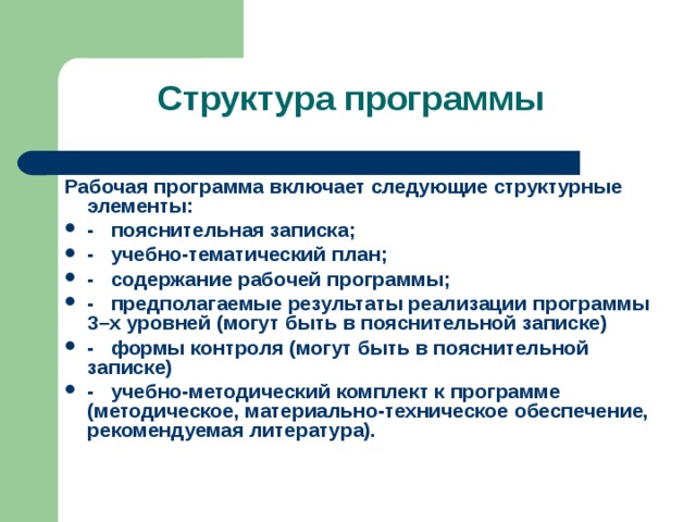   Структура программы    , Рабочая программа включает следующие структурные элементы: -   пояснительная записка; -   учебно-тематический план; -   содержание рабочей программы; - предполагаемые результаты реализации программы 3–х уровней (могут быть в пояснительной записке) - формы контроля (могут быть в пояснительной записке) -   учебно-методический комплект к программе (методическое, материально-техническое обеспечение, рекомендуемая литература). 