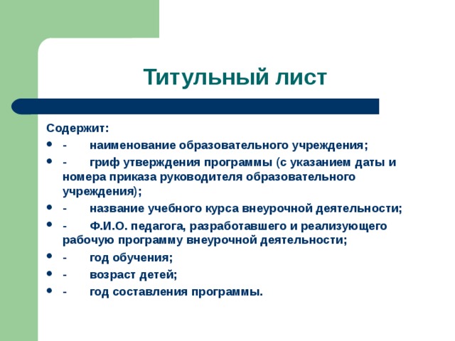 Титульный лист Содержит: -       наименование образовательного учреждения; -       гриф утверждения программы (с указанием даты и номера приказа руководителя образовательного учреждения); -       название учебного курса внеурочной деятельности; -       Ф.И.О. педагога, разработавшего и реализующего рабочую программу внеурочной деятельности; -       год обучения; -       возраст детей; -       год составления программы.   