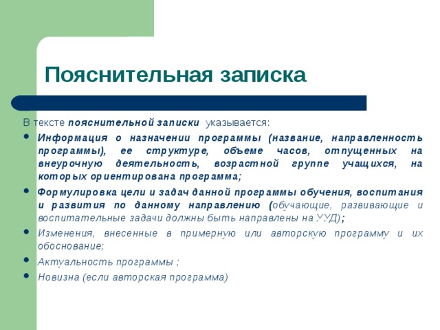 Пояснительная записка В тексте  пояснительной записки   указывается:          Информация о назначении программы (название, направленность программы), ее структуре, объеме часов, отпущенных на внеурочную деятельность, возрастной группе учащихся, на которых ориентирована программа; Формулировка цели и задач данной программы обучения, воспитания и развития по данному направлению ( обучающие, развивающие и воспитательные задачи должны быть направлены на УУД) ; Изменения, внесенные в примерную или авторскую программу и их обоснование; Актуальность программы ; Новизна (если авторская программа) 