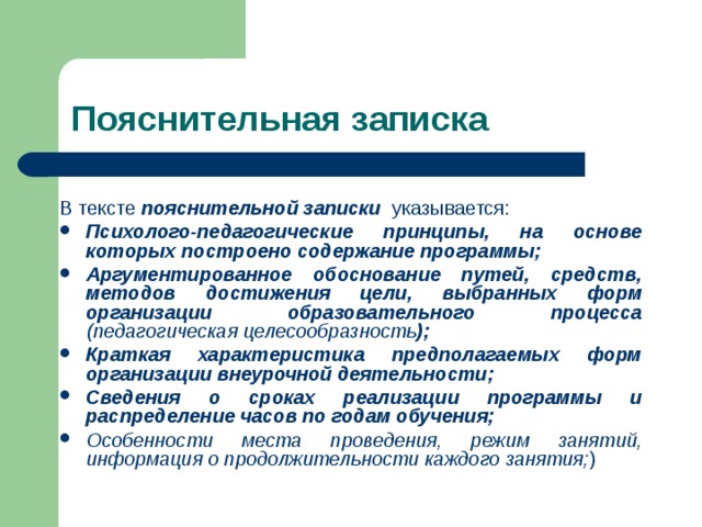 Пояснительная записка В тексте  пояснительной записки   указывается:     Психолого-педагогические принципы, на основе которых построено содержание программы; Аргументированное обоснование путей, средств, методов достижения цели, выбранных форм организации образовательного процесса (педагогическая целесообразность ); Краткая характеристика предполагаемых форм организации внеурочной деятельности; Сведения о сроках реализации программы и распределение часов по годам обучения; Особенности места проведения, режим занятий, информация о продолжительности каждого занятия; )   
