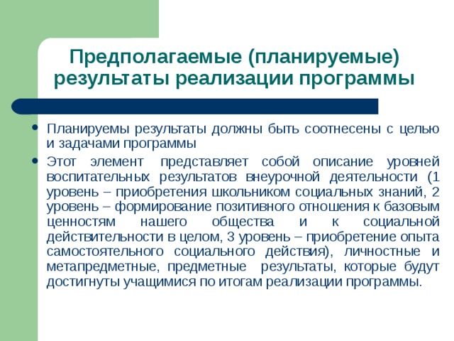 Предполагаемые (планируемые) результаты реализации программы Планируемы результаты должны быть соотнесены с целью и задачами программы Этот элемент  представляет собой описание уровней воспитательных результатов внеурочной деятельности (1 уровень – приобретения школьником социальных знаний, 2 уровень – формирование позитивного отношения к базовым ценностям нашего общества и к социальной действительности в целом, 3 уровень – приобретение опыта самостоятельного социального действия), личностные и метапредметные, предметные результаты, которые будут достигнуты учащимися по итогам реализации программы. 