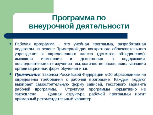 Программа по  внеурочной деятельности Рабочая программа – это учебная программа, разработанная педагогом на основе Примерной для конкретного образовательного учреждения и определенного класса (детского объединения), имеющая изменения и дополнения в содержании, последовательности изучения тем, количестве часов, использовании организационных форм обучения и т.п. Примечание:  Законом Российской Федерации «Об образовании» не определены требования к рабочей программе. Каждый педагог выбирает самостоятельную форму записей, текстового варианта рабочей программы.    Структура программы нормативно не закреплена.      Данная структура рабочей программы носит примерный рекомендательный характер.  