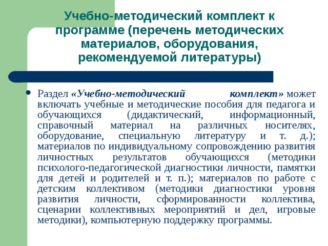 Учебно-методический комплект к программе (перечень методических материалов, оборудования, рекомендуемой литературы) Раздел  «Учебно-методический комплект»  может включать учебные и методические пособия для педагога и обучающихся (дидактический, информационный, справочный материал на различных носителях, оборудование, специальную литературу и т. д.); материалов по индивидуальному сопровождению развития личностных результатов обучающихся (методики психолого-педагогической диагностики личности, памятки для детей и родителей и т. п.); материалов по работе с детским коллективом (методики диагностики уровня развития личности, сформированности коллектива, сценарии коллективных мероприятий и дел, игровые методики), компьютерную поддержку программы.   