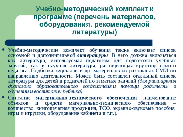 Учебно-методический комплект к программе (перечень материалов, оборудования, рекомендуемой литературы) Учебно-методические комплект обучения также включает список основной и дополнительной  литературы . В него должна включаться как литература, используемая педагогом для подготовки учебных занятий, так и научная литература, расширяющая кругозор самого педагога. Подборка журналов и др. материалов из различных СМИ по направлению деятельности. Может быть составлен отдельный список литературы для детей и родителей по тематике занятий  (для расширения диапазона образовательного воздействия и помощи родителям в обучении и воспитании ребенка) . Описание материально-технического обеспечения : наименование объектов и средств материально-технического обеспечения – количество, книгопечатная продукция, ТСО, экранно-звуковые пособия, игры и игрушки, оборудование кабинета и т.п.).   