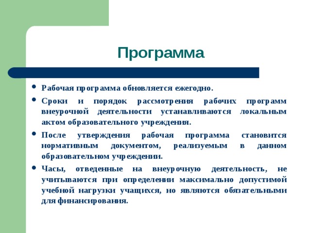 Программа Рабочая программа обновляется ежегодно. Сроки и порядок рассмотрения рабочих программ внеурочной деятельности устанавливаются локальным актом образовательного учреждения. После утверждения рабочая программа становится нормативным документом, реализуемым в данном образовательном учреждении. Часы, отведенные на внеурочную деятельность, не учитываются при определении максимально допустимой учебной нагрузки учащихся, но являются обязательными для финансирования. 