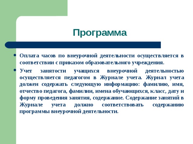 Программа Оплата часов по внеурочной деятельности осуществляется в соответствии с приказом образовательного учреждения. Учет занятости учащихся внеурочной деятельностью осуществляется педагогом в Журнале учета. Журнал учета должен содержать следующую информацию: фамилию, имя, отчество педагога, фамилии, имена обучающихся, класс, дату и форму проведения занятия, содержание. Содержание занятий в Журнале учета должно соответствовать содержанию программы внеурочной деятельности.    