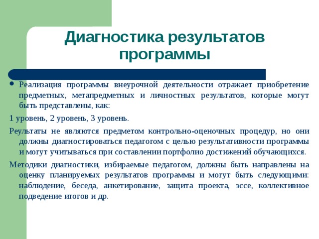 Диагностика результатов программы Реализация программы внеурочной деятельности отражает приобретение предметных, метапредметных и личностных результатов, которые могут быть представлены, как: 1 уровень, 2 уровень, 3 уровень. Реультаты не являются предметом контрольно-оценочных процедур, но они должны диагностироваться педагогом с целью результативности программы и могут учитываться при составлении портфолио достижений обучающихся. Методики диагностики, избираемые педагогом, должны быть направлены на оценку планируемых результатов программы и могут быть следующими: наблюдение, беседа, анкетирование, защита проекта, эссе, коллективное подведение итогов и др. 