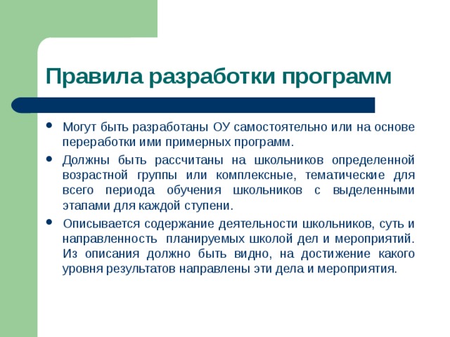 Правила разработки программ Могут быть разработаны ОУ самостоятельно или на основе переработки ими примерных программ. Должны быть рассчитаны на школьников определенной возрастной группы или комплексные, тематические для всего периода обучения школьников с выделенными этапами для каждой ступени. Описывается содержание деятельности школьников, суть и направленность планируемых школой дел и мероприятий. Из описания должно быть видно, на достижение какого уровня результатов направлены эти дела и мероприятия. 