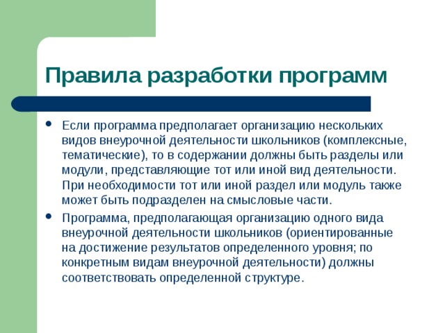 Правила разработки программ Если программа предполагает организацию нескольких видов внеурочной деятельности школьников (комплексные, тематические), то в содержании должны быть разделы или модули, представляющие тот или иной вид деятельности. При необходимости тот или иной раздел или модуль также может быть подразделен на смысловые части. Программа, предполагающая организацию одного вида внеурочной деятельности школьников (ориентированные на достижение результатов определенного уровня; по конкретным видам внеурочной деятельности) должны соответствовать определенной структуре.  