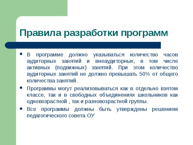 Правила разработки программ В программе должно указываться количество часов аудиторных занятий и внеаудиторных, в том числе активных (подвижных) занятий. При этом количество аудиторных занятий не должно превышать 50% от общего количества занятий. Программы могут реализовываться как в отдельно взятом классе, так и в свободных объединениях школьников как одновозрастной , так и разновозрастной группы. Все программы должны быть утверждены решением педагогического совета ОУ 