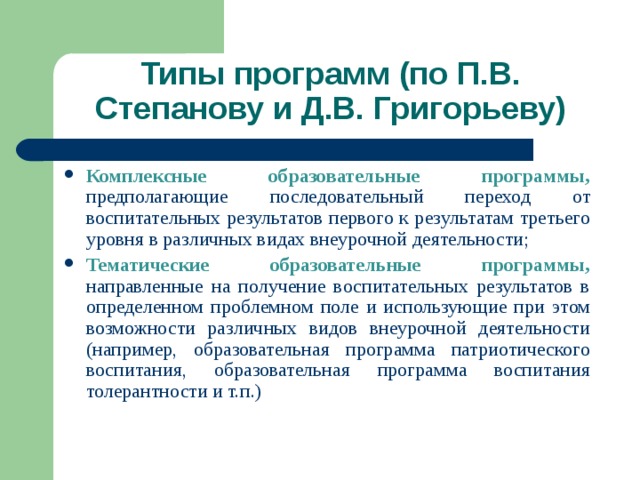 Типы программ (по П.В. Степанову и Д.В. Григорьеву) Комплексные образовательные программы, предполагающие последовательный переход от воспитательных результатов первого к результатам третьего уровня в различных видах внеурочной деятельности; Тематические образовательные программы, направленные на получение воспитательных результатов в определенном проблемном поле и использующие при этом возможности различных видов внеурочной деятельности (например, образовательная программа патриотического воспитания, образовательная программа воспитания толерантности и т.п.) 